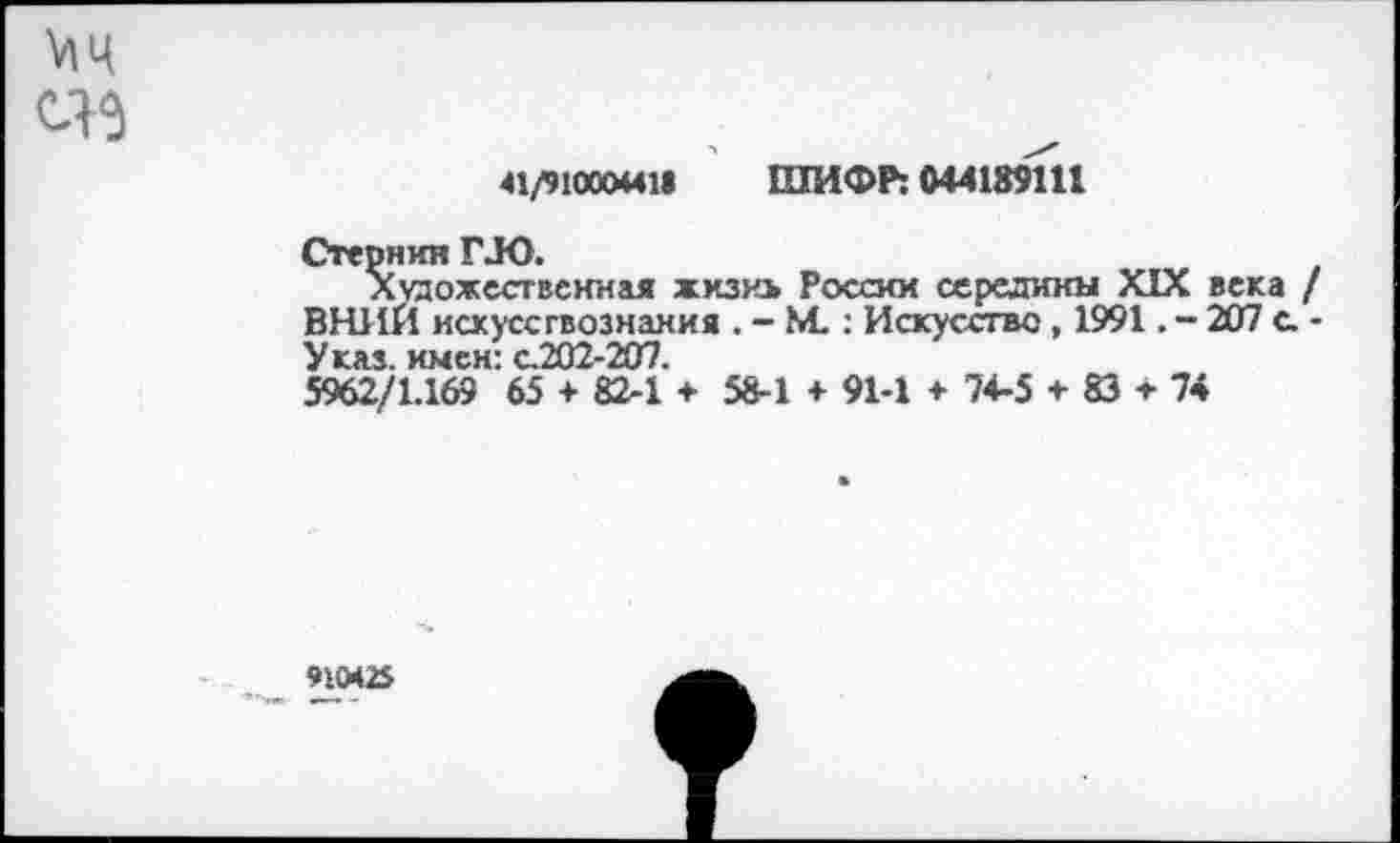 ﻿41/91000441» ШИФР: 044189111
Стернин ГЛО.
Художественная жизнь России середины XIX века ВНИИ искусствознания . - М. : Искусство, 1991. - 207 с. Указ, имен: с.202-207.
5962/1.169 65 + 82-1 + 58-1 + 91-1 + 74-5 + 83 т 74
91042$